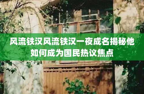 风流铁汉风流铁汉一夜成名揭秘他如何成为国民热议焦点