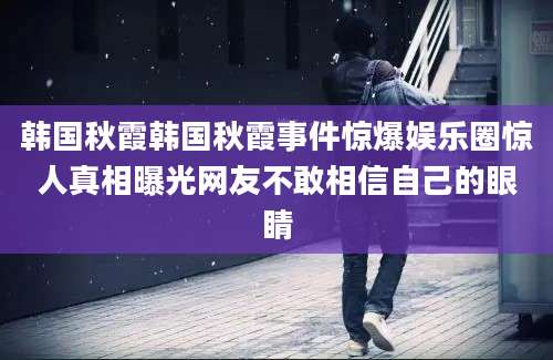 韩国秋霞韩国秋霞事件惊爆娱乐圈惊人真相曝光网友不敢相信自己的眼睛