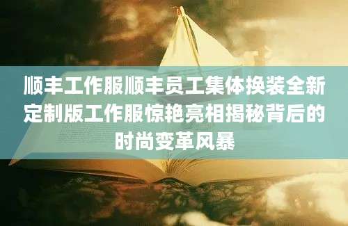 顺丰工作服顺丰员工集体换装全新定制版工作服惊艳亮相揭秘背后的时尚变革风暴