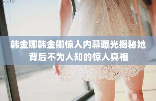 韩金娜韩金娜惊人内幕曝光揭秘她背后不为人知的惊人真相