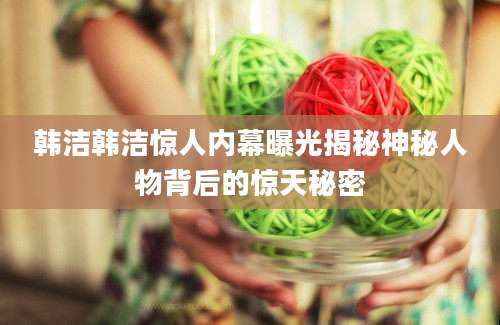 韩洁韩洁惊人内幕曝光揭秘神秘人物背后的惊天秘密
