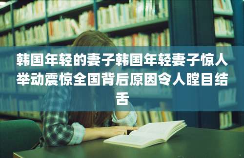 韩国年轻的妻子韩国年轻妻子惊人举动震惊全国背后原因令人瞠目结舌