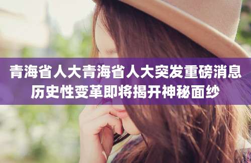 青海省人大青海省人大突发重磅消息历史性变革即将揭开神秘面纱