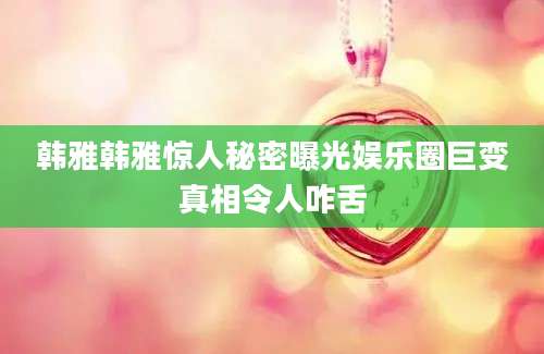 韩雅韩雅惊人秘密曝光娱乐圈巨变真相令人咋舌