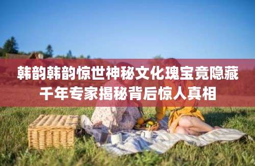 韩韵韩韵惊世神秘文化瑰宝竟隐藏千年专家揭秘背后惊人真相