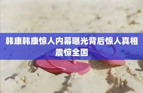 韩康韩康惊人内幕曝光背后惊人真相震惊全国