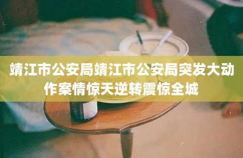 靖江市公安局靖江市公安局突发大动作案情惊天逆转震惊全城