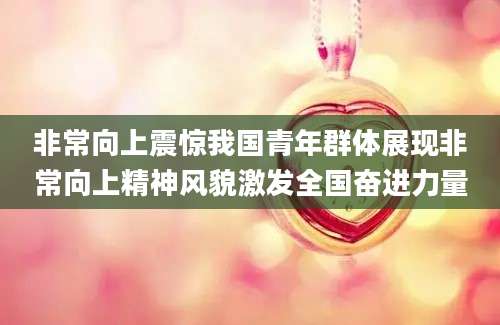 非常向上震惊我国青年群体展现非常向上精神风貌激发全国奋进力量