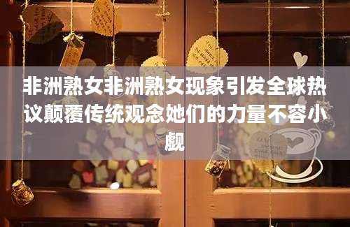 非洲熟女非洲熟女现象引发全球热议颠覆传统观念她们的力量不容小觑