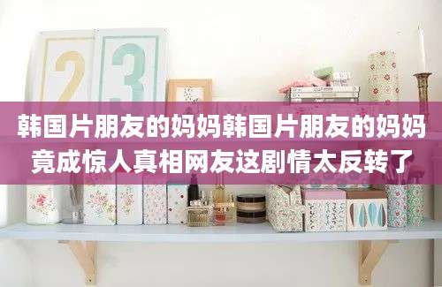 韩国片朋友的妈妈韩国片朋友的妈妈竟成惊人真相网友这剧情太反转了