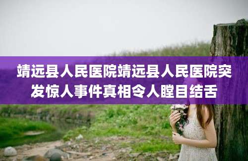 靖远县人民医院靖远县人民医院突发惊人事件真相令人瞠目结舌