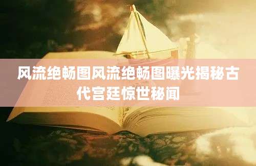 风流绝畅图风流绝畅图曝光揭秘古代宫廷惊世秘闻