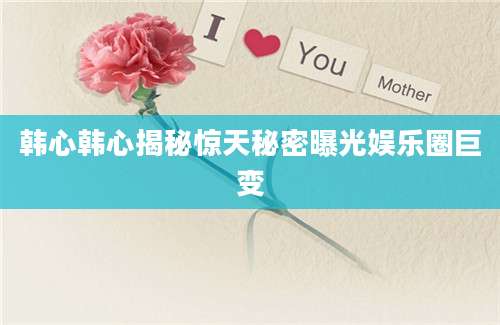 韩心韩心揭秘惊天秘密曝光娱乐圈巨变