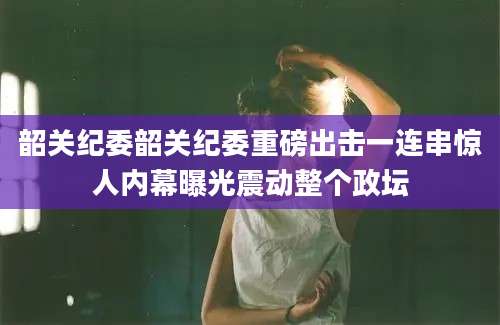韶关纪委韶关纪委重磅出击一连串惊人内幕曝光震动整个政坛