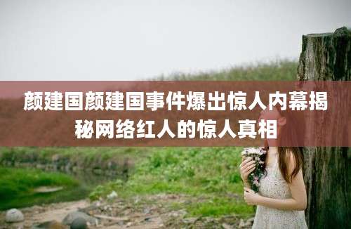 颜建国颜建国事件爆出惊人内幕揭秘网络红人的惊人真相