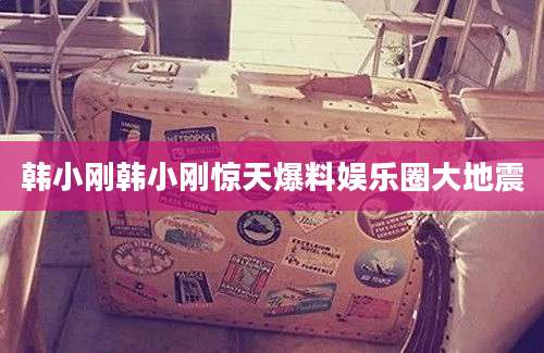 韩小刚韩小刚惊天爆料娱乐圈大地震