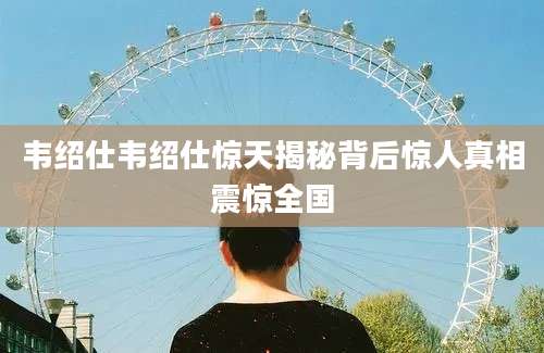 韦绍仕韦绍仕惊天揭秘背后惊人真相震惊全国
