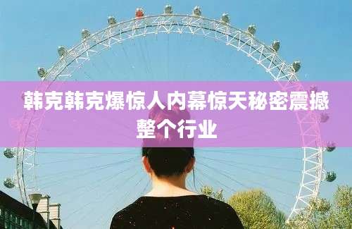 韩克韩克爆惊人内幕惊天秘密震撼整个行业