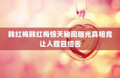 韩红梅韩红梅惊天秘闻曝光真相竟让人瞠目结舌