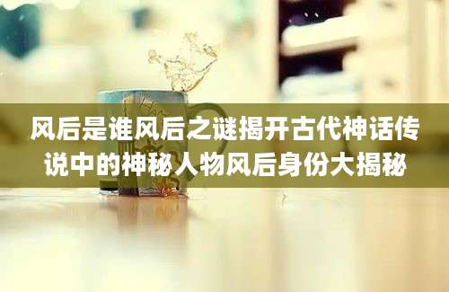 风后是谁风后之谜揭开古代神话传说中的神秘人物风后身份大揭秘
