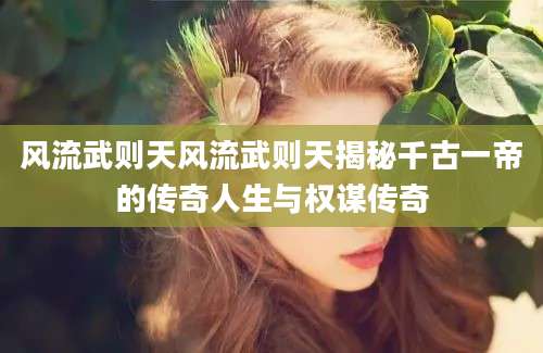 风流武则天风流武则天揭秘千古一帝的传奇人生与权谋传奇