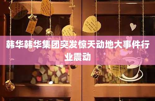 韩华韩华集团突发惊天动地大事件行业震动