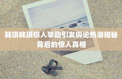 韩琪韩琪惊人举动引发舆论热潮揭秘背后的惊人真相