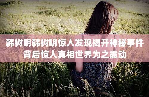 韩树明韩树明惊人发现揭开神秘事件背后惊人真相世界为之震动