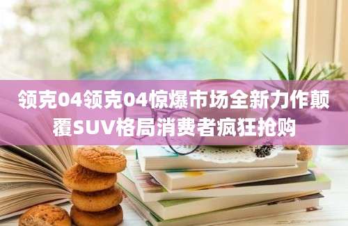 领克04领克04惊爆市场全新力作颠覆SUV格局消费者疯狂抢购