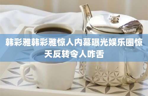 韩彩雅韩彩雅惊人内幕曝光娱乐圈惊天反转令人咋舌