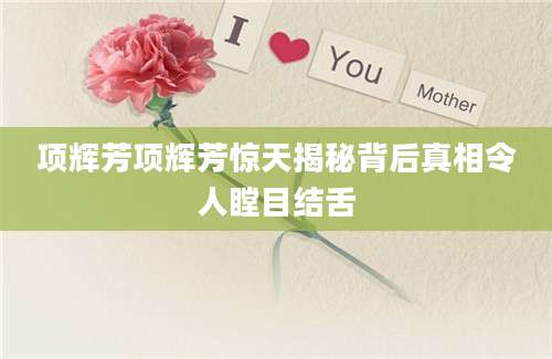项辉芳项辉芳惊天揭秘背后真相令人瞠目结舌
