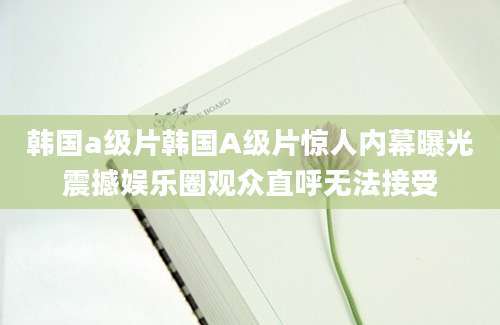 韩国a级片韩国A级片惊人内幕曝光震撼娱乐圈观众直呼无法接受