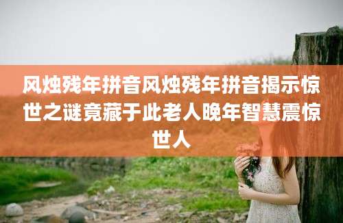 风烛残年拼音风烛残年拼音揭示惊世之谜竟藏于此老人晚年智慧震惊世人