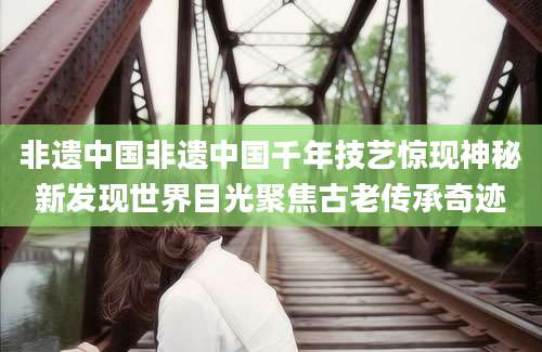 非遗中国非遗中国千年技艺惊现神秘新发现世界目光聚焦古老传承奇迹