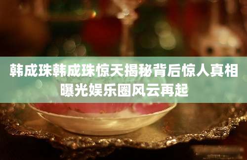 韩成珠韩成珠惊天揭秘背后惊人真相曝光娱乐圈风云再起
