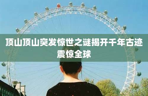 顶山顶山突发惊世之谜揭开千年古迹震惊全球