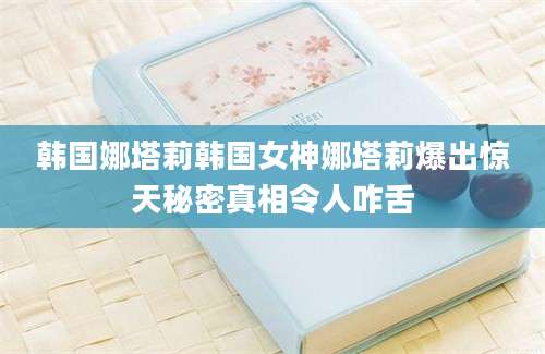 韩国娜塔莉韩国女神娜塔莉爆出惊天秘密真相令人咋舌