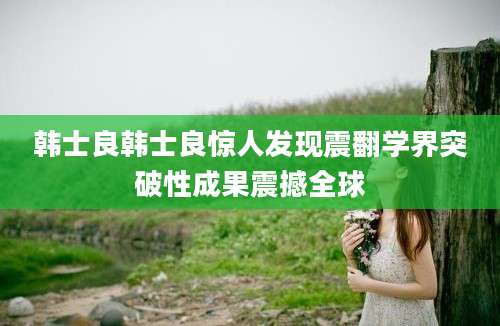 韩士良韩士良惊人发现震翻学界突破性成果震撼全球