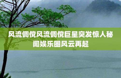 风流倜傥风流倜傥巨星突发惊人秘闻娱乐圈风云再起