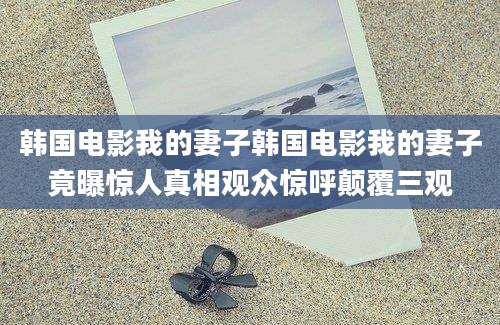 韩国电影我的妻子韩国电影我的妻子竟曝惊人真相观众惊呼颠覆三观