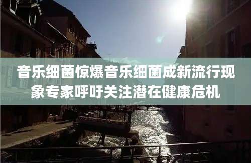音乐细菌惊爆音乐细菌成新流行现象专家呼吁关注潜在健康危机