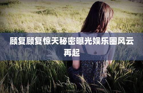 顾复顾复惊天秘密曝光娱乐圈风云再起