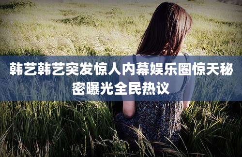 韩艺韩艺突发惊人内幕娱乐圈惊天秘密曝光全民热议