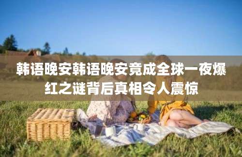 韩语晚安韩语晚安竟成全球一夜爆红之谜背后真相令人震惊