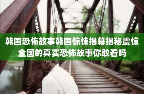 韩国恐怖故事韩国惊悚揭幕揭秘震惊全国的真实恐怖故事你敢看吗