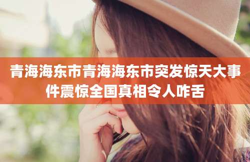 青海海东市青海海东市突发惊天大事件震惊全国真相令人咋舌