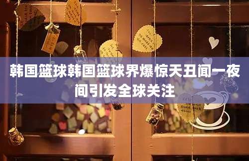 韩国篮球韩国篮球界爆惊天丑闻一夜间引发全球关注