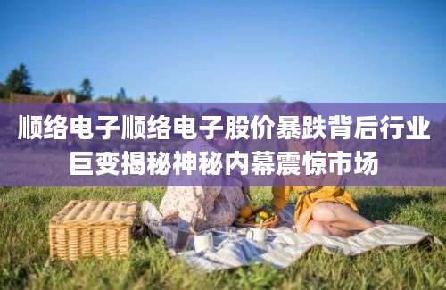 顺络电子顺络电子股价暴跌背后行业巨变揭秘神秘内幕震惊市场