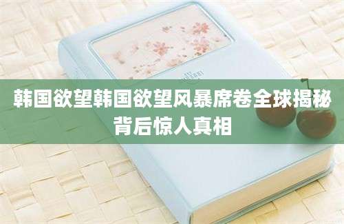 韩国欲望韩国欲望风暴席卷全球揭秘背后惊人真相