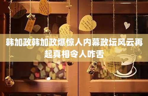 韩加政韩加政爆惊人内幕政坛风云再起真相令人咋舌
